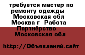 требуется мастер по ремонту одежды. - Московская обл., Москва г. Работа » Партнёрство   . Московская обл.